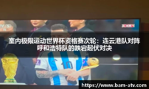 室内极限运动世界杯资格赛次轮：连云港队对阵呼和浩特队的跌宕起伏对决